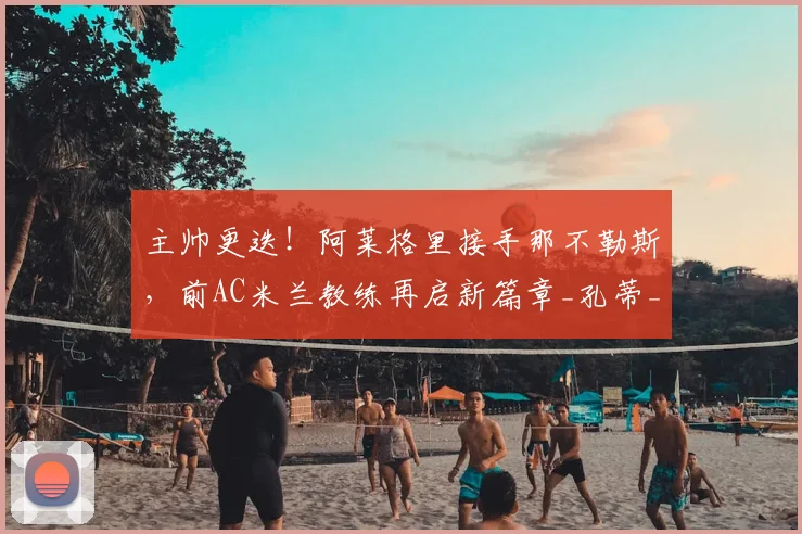 主帅更迭！阿莱格里接手那不勒斯，前AC米兰教练再启新篇章_孔蒂_罗马_意甲
