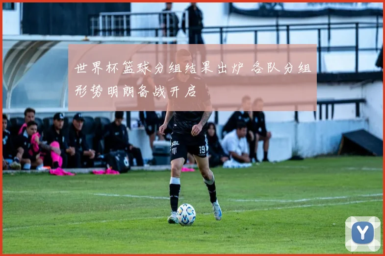 世界杯篮球分组结果出炉 各队分组形势明朗备战开启