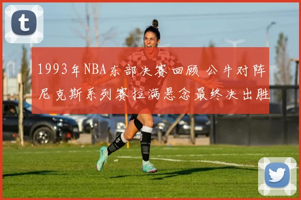 1993年NBA东部决赛回顾 公牛对阵尼克斯系列赛拉满悬念最终决出胜负