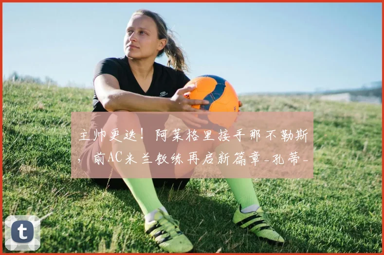 主帅更迭！阿莱格里接手那不勒斯，前AC米兰教练再启新篇章_孔蒂_罗马_意甲