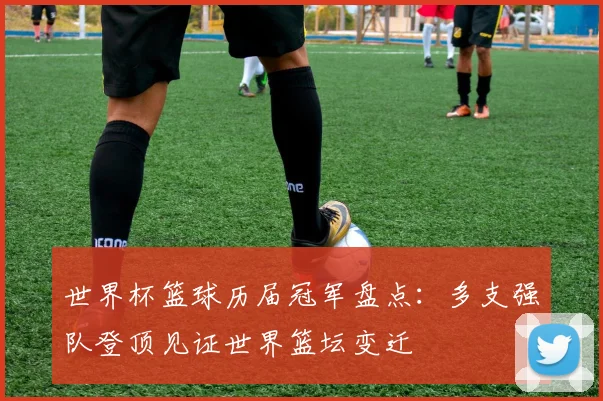 世界杯篮球历届冠军盘点：多支强队登顶见证世界篮坛变迁