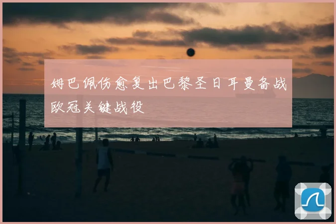 姆巴佩伤愈复出巴黎圣日耳曼备战欧冠关键战役