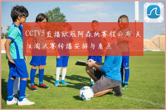 CCTV5直播欧冠阿森纳赛程公布 关注淘汰赛转播安排与看点