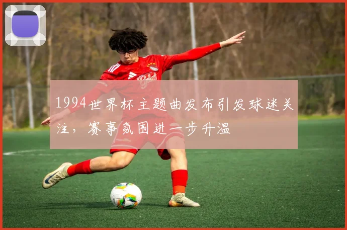 1994世界杯主题曲发布引发球迷关注,赛事氛围进一步升温