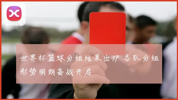 世界杯篮球分组结果出炉 各队分组形势明朗备战开启