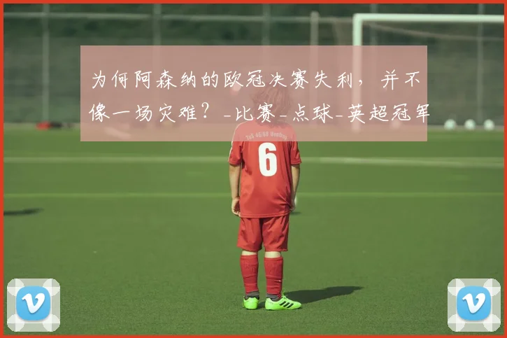 为何阿森纳的欧冠决赛失利，并不像一场灾难？_比赛_点球_英超冠军