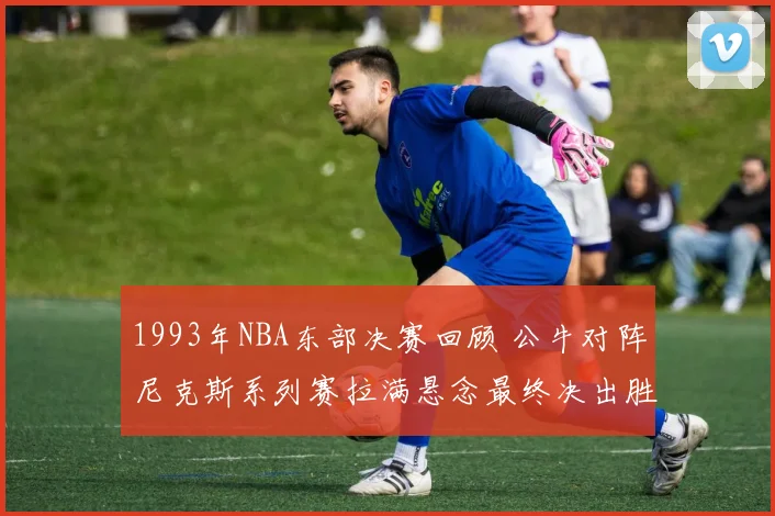 1993年NBA东部决赛回顾 公牛对阵尼克斯系列赛拉满悬念最终决出胜负