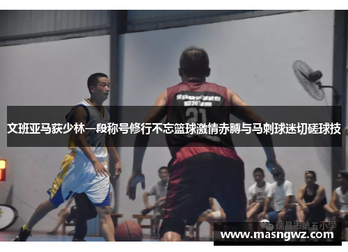 文班亚马获少林一段称号修行不忘篮球激情赤膊与马刺球迷切磋球技