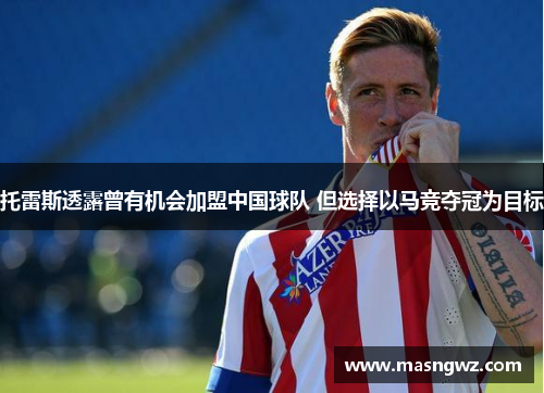托雷斯透露曾有机会加盟中国球队 但选择以马竞夺冠为目标