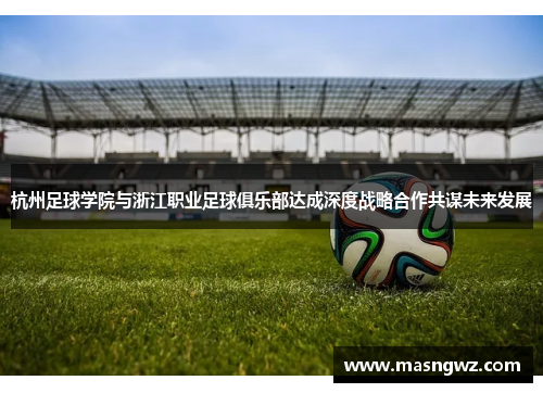 杭州足球学院与浙江职业足球俱乐部达成深度战略合作共谋未来发展