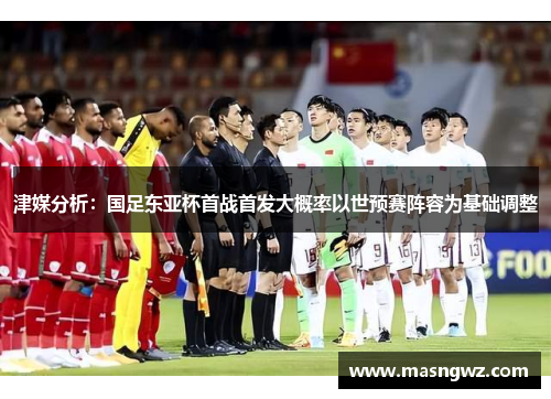 津媒分析：国足东亚杯首战首发大概率以世预赛阵容为基础调整
