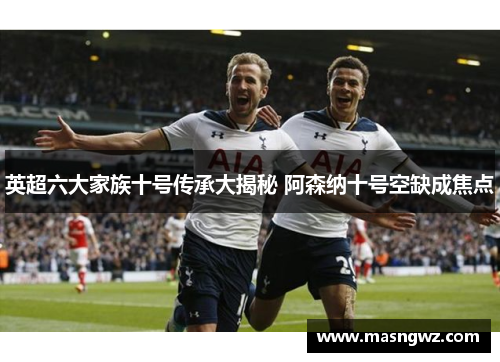 英超六大家族十号传承大揭秘 阿森纳十号空缺成焦点