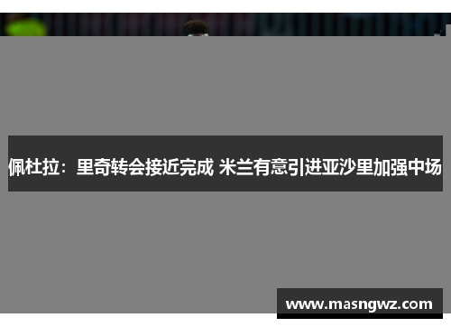 佩杜拉：里奇转会接近完成 米兰有意引进亚沙里加强中场